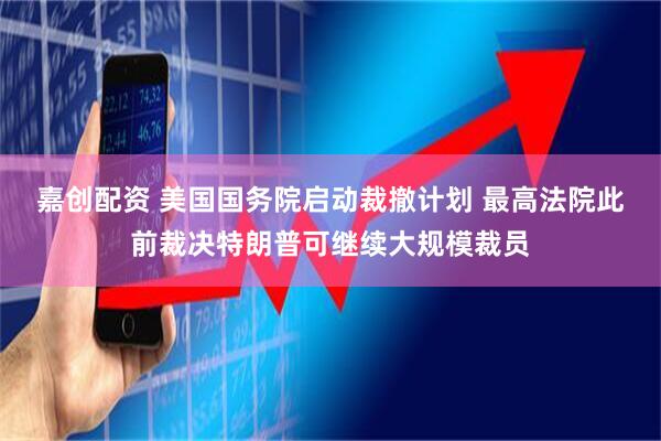 嘉创配资 美国国务院启动裁撤计划 最高法院此前裁决特朗普可继续大规模裁员