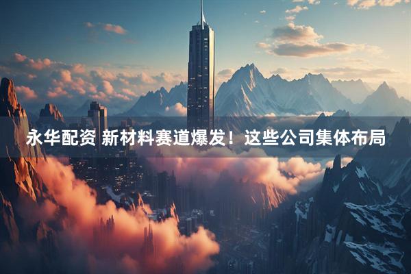 永华配资 新材料赛道爆发！这些公司集体布局