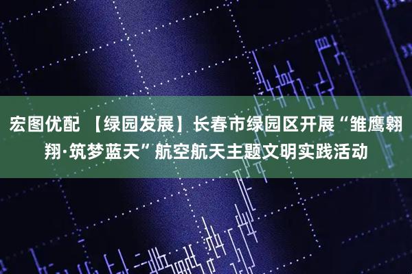 宏图优配 【绿园发展】长春市绿园区开展“雏鹰翱翔·筑梦蓝天”航空航天主题文明实践活动