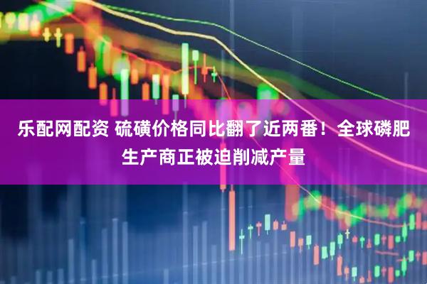乐配网配资 硫磺价格同比翻了近两番！全球磷肥生产商正被迫削减产量